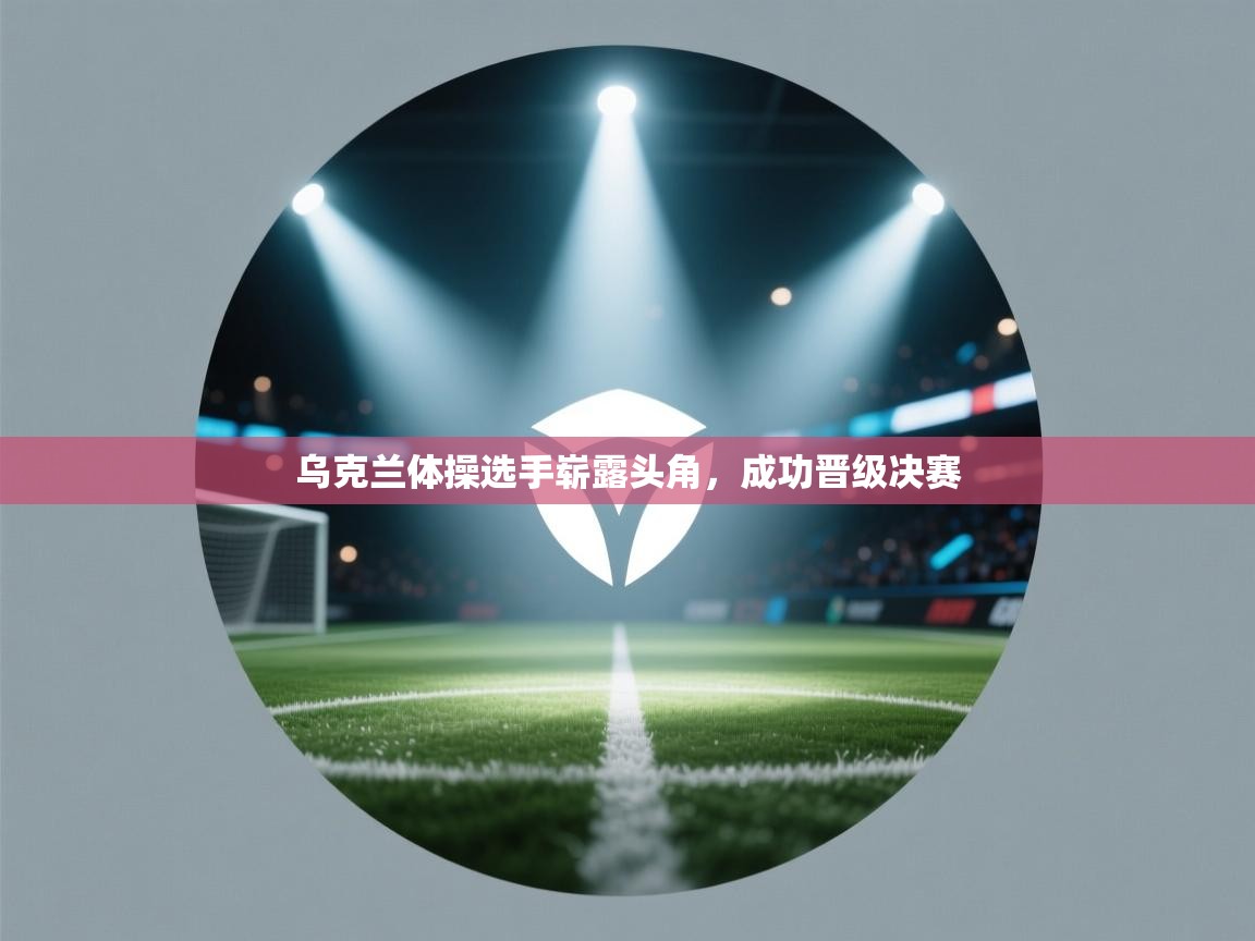 乌克兰体操选手崭露头角，成功晋级决赛