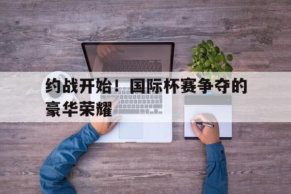 半岛体育官网入口-约战开始！国际杯赛争夺的豪华荣耀
